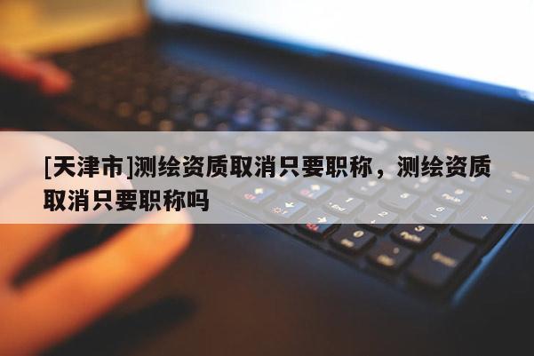 [天津市]测绘资质取消只要职称，测绘资质取消只要职称吗