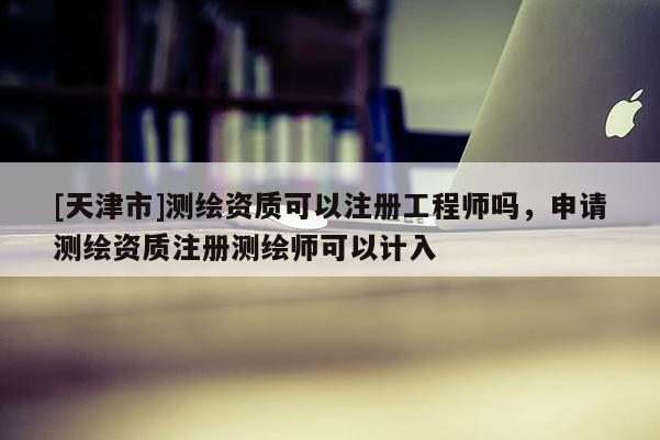 [天津市]测绘资质可以注册工程师吗，申请测绘资质注册测绘师可以计入