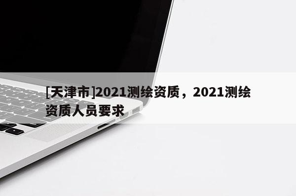 [天津市]2021测绘资质，2021测绘资质人员要求