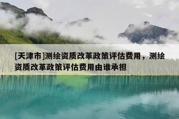 [天津市]测绘资质改革政策评估费用，测绘资质改革政策评估费用由谁承担