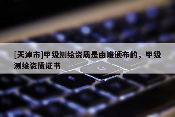[天津市]甲级测绘资质是由谁颁布的，甲级测绘资质证书