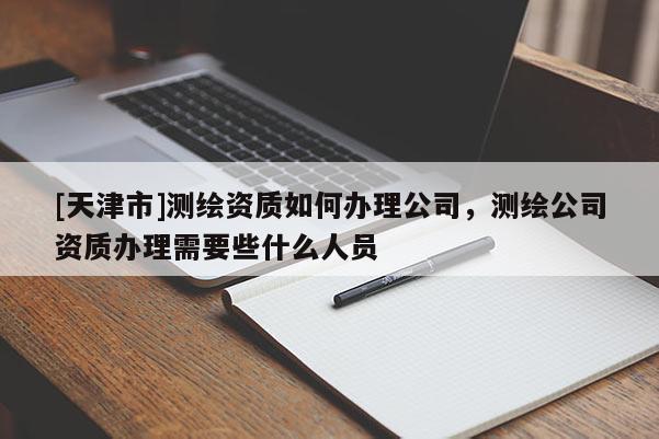 [天津市]测绘资质如何办理公司，测绘公司资质办理需要些什么人员