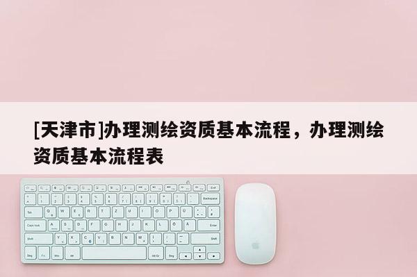 [天津市]办理测绘资质基本流程，办理测绘资质基本流程表