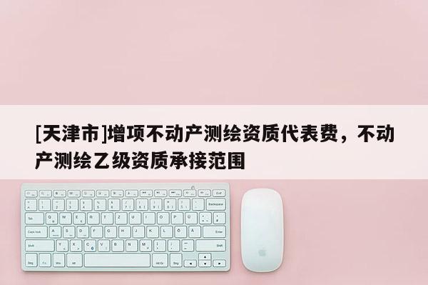 [天津市]增项不动产测绘资质代表费，不动产测绘乙级资质承接范围
