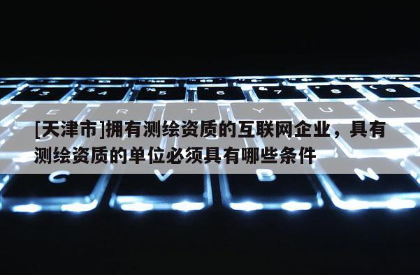 [天津市]拥有测绘资质的互联网企业，具有测绘资质的单位必须具有哪些条件