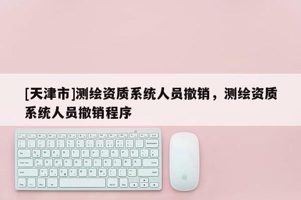 [天津市]测绘资质系统人员撤销，测绘资质系统人员撤销程序