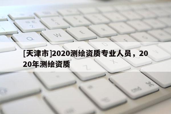[天津市]2020测绘资质专业人员，2020年测绘资质