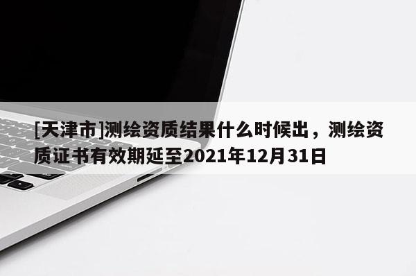 [天津市]测绘资质结果什么时候出，测绘资质证书有效期延至2021年12月31日