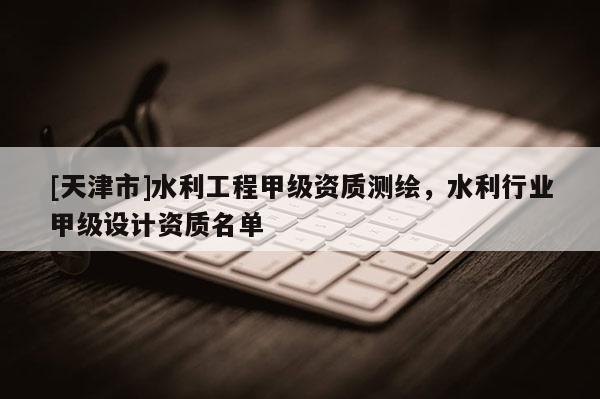 [天津市]水利工程甲级资质测绘，水利行业甲级设计资质名单