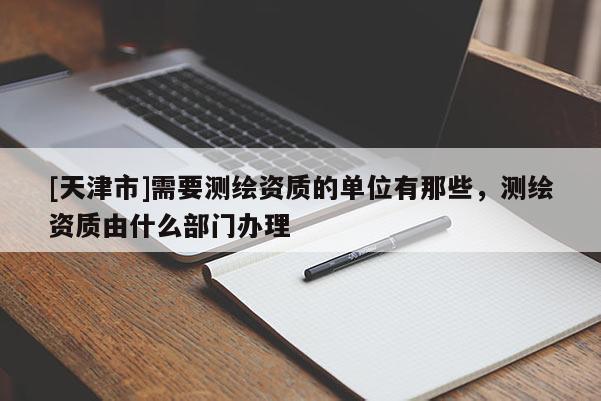 [天津市]需要测绘资质的单位有那些，测绘资质由什么部门办理