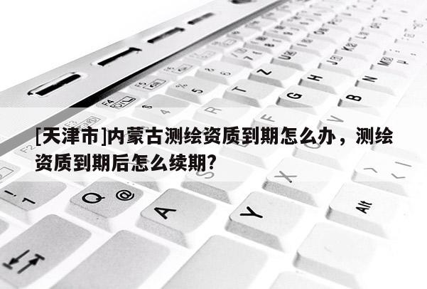 [天津市]内蒙古测绘资质到期怎么办，测绘资质到期后怎么续期?