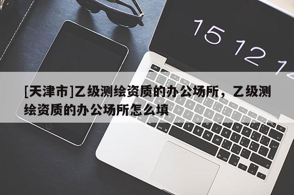 [天津市]乙级测绘资质的办公场所，乙级测绘资质的办公场所怎么填