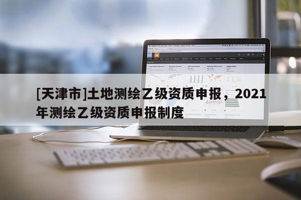 [天津市]土地测绘乙级资质申报，2021年测绘乙级资质申报制度