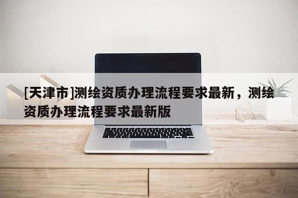 [天津市]测绘资质办理流程要求最新，测绘资质办理流程要求最新版