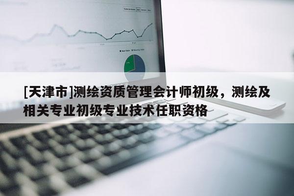 [天津市]测绘资质管理会计师初级，测绘及相关专业初级专业技术任职资格