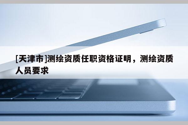 [天津市]测绘资质任职资格证明，测绘资质人员要求