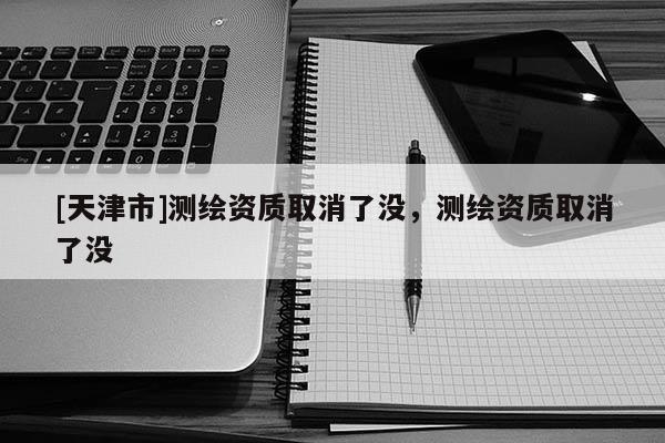 [天津市]测绘资质取消了没，测绘资质取消了没