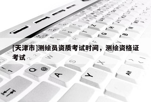 [天津市]测绘员资质考试时间，测绘资格证考试
