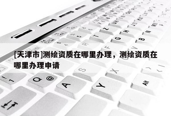 [天津市]测绘资质在哪里办理，测绘资质在哪里办理申请