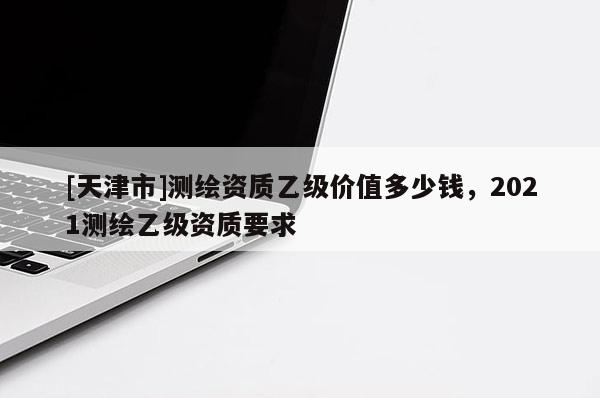 [天津市]测绘资质乙级价值多少钱，2021测绘乙级资质要求