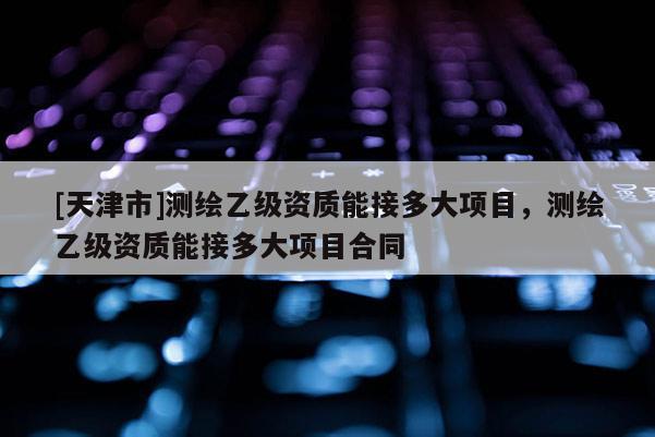 [天津市]测绘乙级资质能接多大项目，测绘乙级资质能接多大项目合同