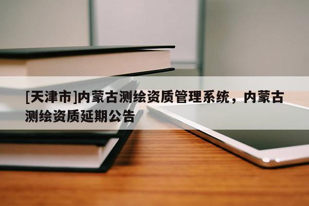 [天津市]内蒙古测绘资质管理系统，内蒙古测绘资质延期公告