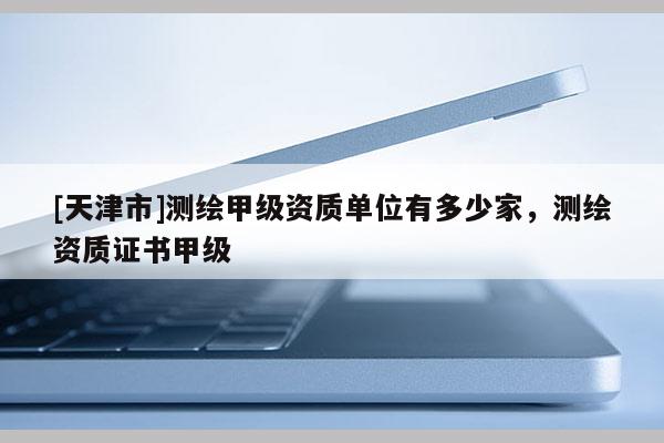 [天津市]测绘甲级资质单位有多少家，测绘资质证书甲级
