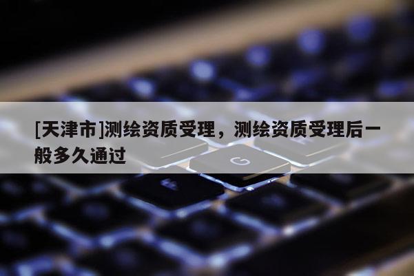 [天津市]测绘资质受理，测绘资质受理后一般多久通过
