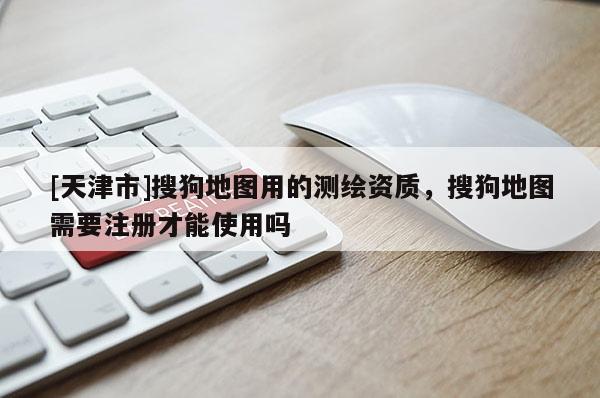 [天津市]搜狗地图用的测绘资质，搜狗地图需要注册才能使用吗