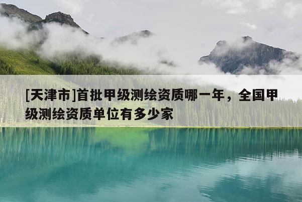 [天津市]首批甲级测绘资质哪一年，全国甲级测绘资质单位有多少家