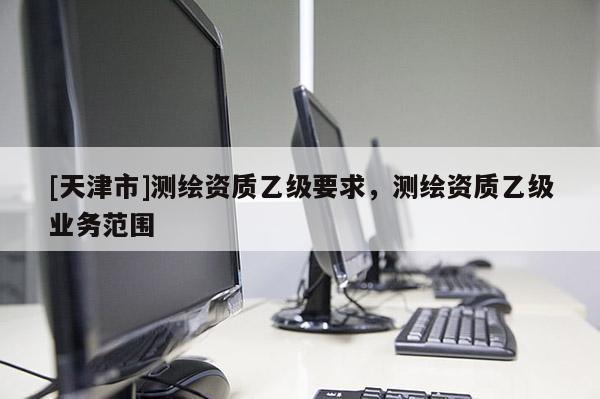 [天津市]测绘资质乙级要求，测绘资质乙级业务范围