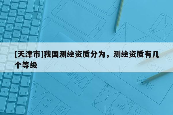 [天津市]我国测绘资质分为，测绘资质有几个等级