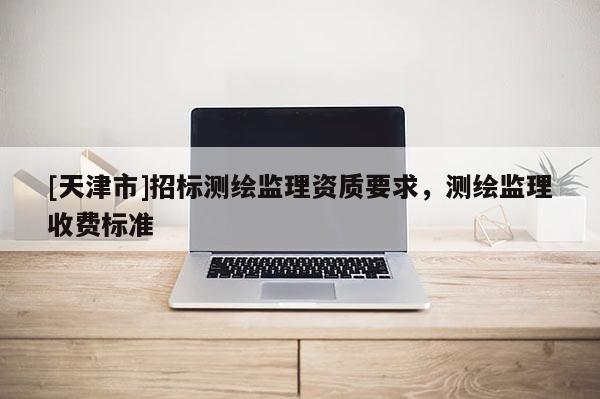 [天津市]招标测绘监理资质要求，测绘监理收费标准