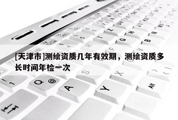 [天津市]测绘资质几年有效期，测绘资质多长时间年检一次