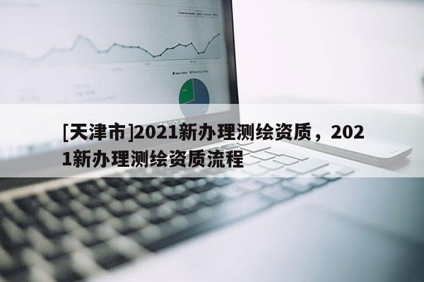 [天津市]2021新办理测绘资质，2021新办理测绘资质流程
