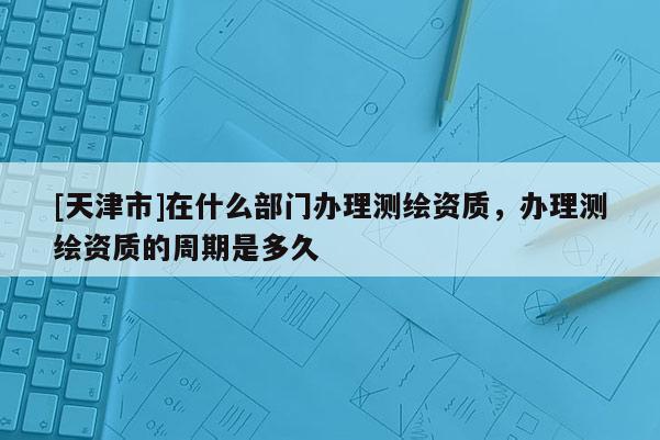 [天津市]在什么部门办理测绘资质，办理测绘资质的周期是多久