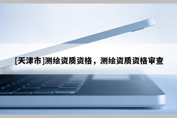 [天津市]测绘资质资格，测绘资质资格审查