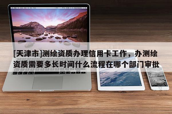 [天津市]测绘资质办理信用卡工作，办测绘资质需要多长时间什么流程在哪个部门审批