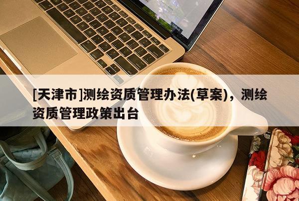 [天津市]测绘资质管理办法(草案)，测绘资质管理政策出台