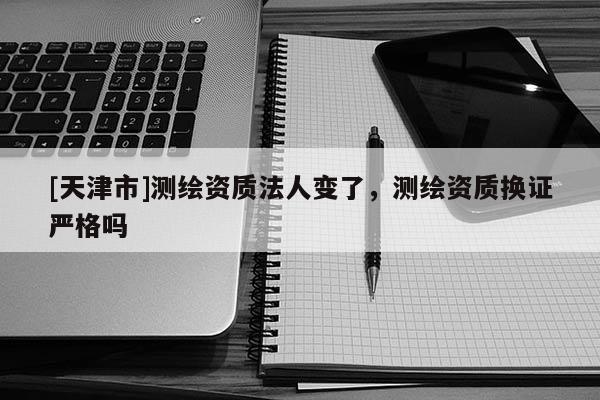 [天津市]测绘资质法人变了，测绘资质换证严格吗