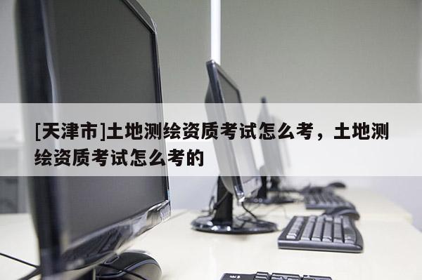 [天津市]土地测绘资质考试怎么考，土地测绘资质考试怎么考的