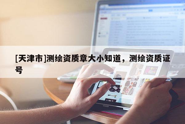 [天津市]测绘资质章大小知道，测绘资质证号