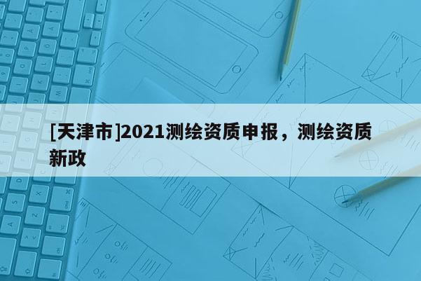 [天津市]2021测绘资质申报，测绘资质新政