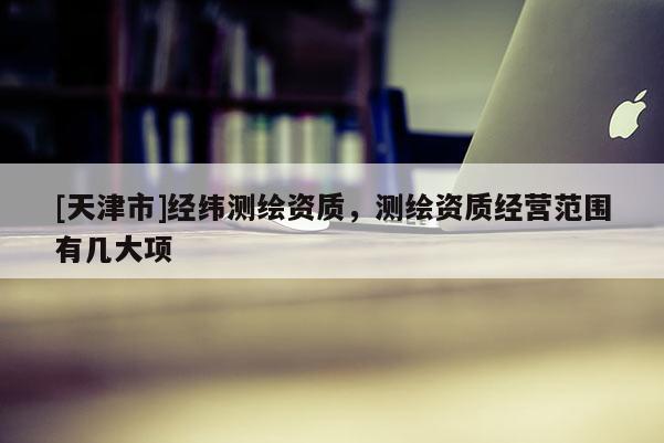 [天津市]经纬测绘资质，测绘资质经营范围有几大项