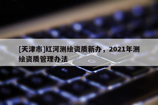 [天津市]红河测绘资质新办，2021年测绘资质管理办法