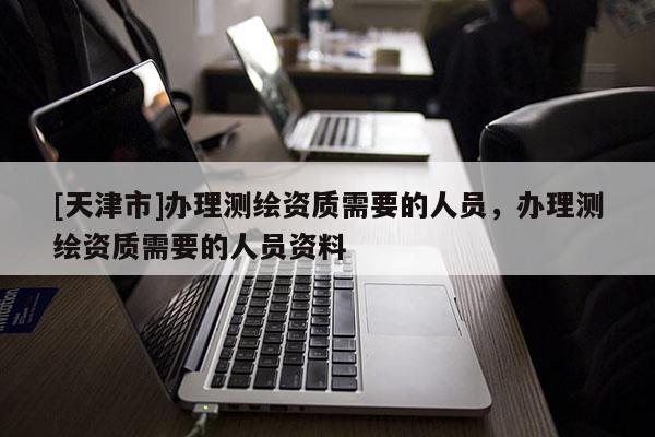 [天津市]办理测绘资质需要的人员，办理测绘资质需要的人员资料