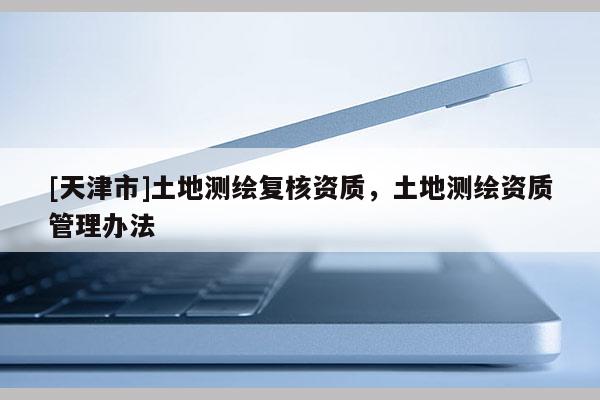 [天津市]土地测绘复核资质，土地测绘资质管理办法