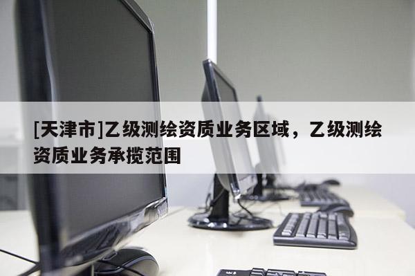 [天津市]乙级测绘资质业务区域，乙级测绘资质业务承揽范围
