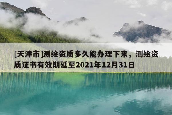 [天津市]测绘资质多久能办理下来，测绘资质证书有效期延至2021年12月31日