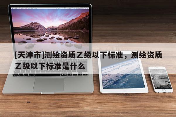 [天津市]测绘资质乙级以下标准，测绘资质乙级以下标准是什么